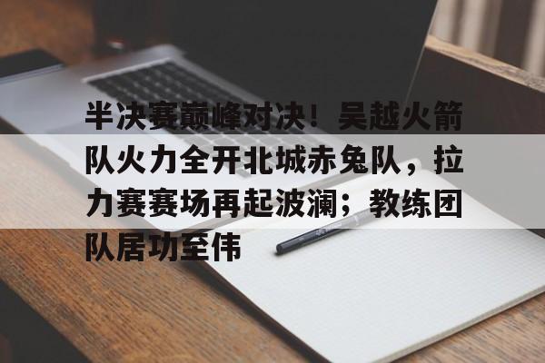 半决赛巅峰对决！吴越火箭队火力全开北城赤兔队，拉力赛赛场再起波澜；教练团队居功至伟的简单介绍